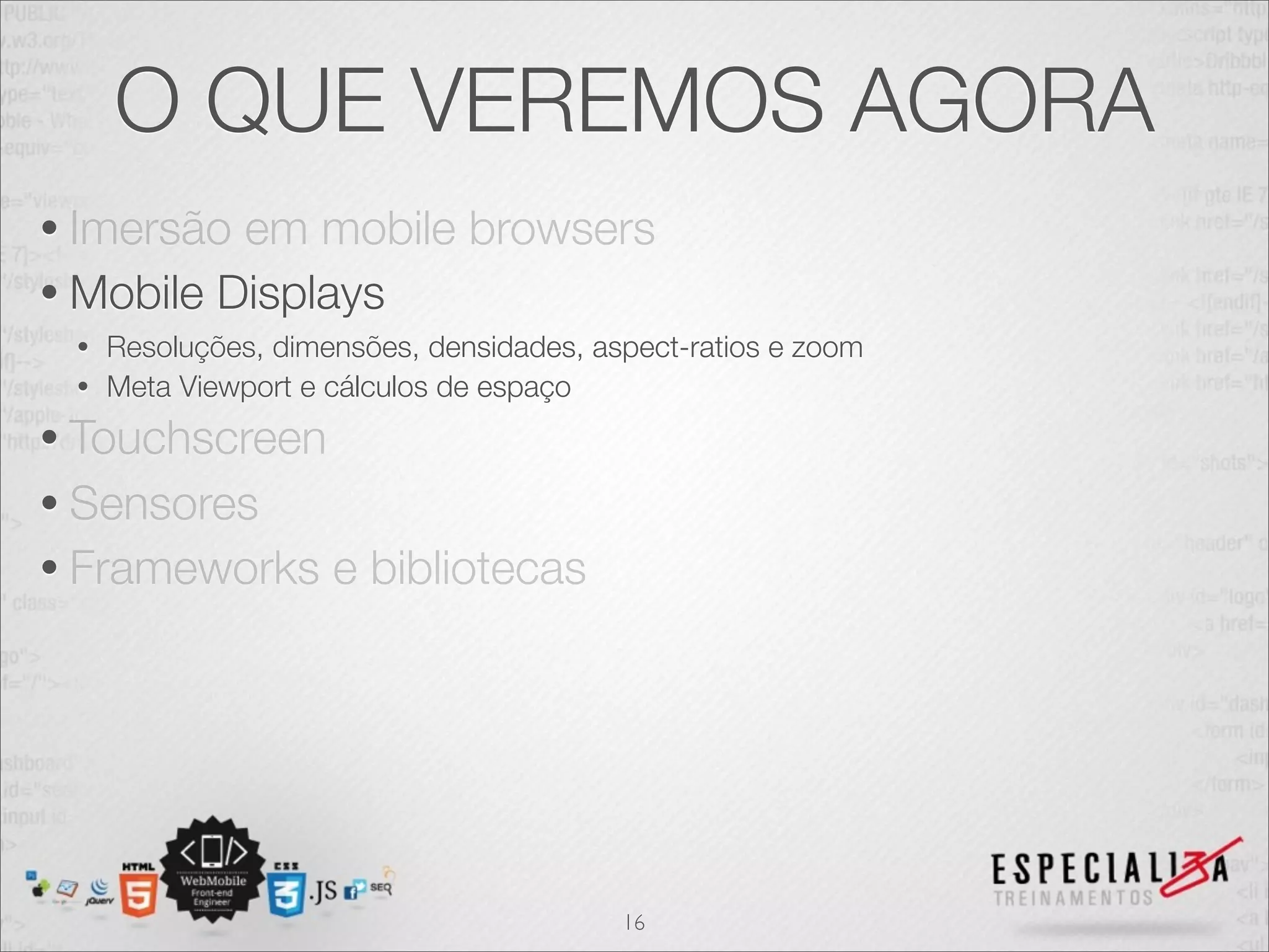 O QUE VEREMOS AGORA
• Imersão em mobile browsers
• Mobile Displays
 • Resoluções, dimensões, densidades, aspect-ratios e zoom
 • Meta Viewport e cálculos de espaço

• Touchscreen
• Sensores
• Frameworks       e bibliotecas




                                        16
 