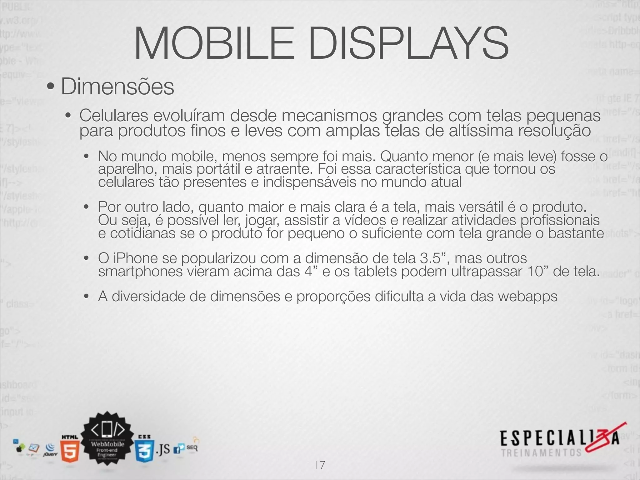 MOBILE DISPLAYS
• Dimensões
 •   Celulares evoluíram desde mecanismos grandes com telas pequenas
     para produtos ﬁnos e leves com amplas telas de altíssima resolução
     •   No mundo mobile, menos sempre foi mais. Quanto menor (e mais leve) fosse o
         aparelho, mais portátil e atraente. Foi essa característica que tornou os
         celulares tão presentes e indispensáveis no mundo atual
     •   Por outro lado, quanto maior e mais clara é a tela, mais versátil é o produto.
         Ou seja, é possível ler, jogar, assistir a vídeos e realizar atividades proﬁssionais
         e cotidianas se o produto for pequeno o suﬁciente com tela grande o bastante
     •   O iPhone se popularizou com a dimensão de tela 3.5”, mas outros
         smartphones vieram acima das 4” e os tablets podem ultrapassar 10” de tela.
     •   A diversidade de dimensões e proporções diﬁculta a vida das webapps




                                            17
 