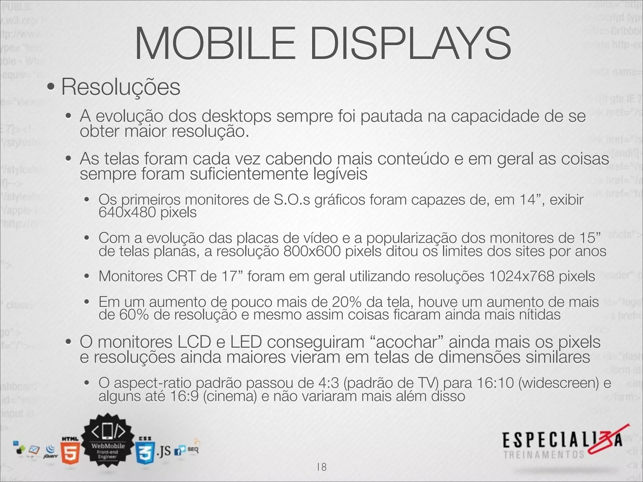 MOBILE DISPLAYS
• Resoluções
 •   A evolução dos desktops sempre foi pautada na capacidade de se
     obter maior resolução.
 •   As telas foram cada vez cabendo mais conteúdo e em geral as coisas
     sempre foram suﬁcientemente legíveis
     •   Os primeiros monitores de S.O.s gráﬁcos foram capazes de, em 14”, exibir
         640x480 pixels
     •   Com a evolução das placas de vídeo e a popularização dos monitores de 15”
         de telas planas, a resolução 800x600 pixels ditou os limites dos sites por anos
     •   Monitores CRT de 17” foram em geral utilizando resoluções 1024x768 pixels
     •   Em um aumento de pouco mais de 20% da tela, houve um aumento de mais
         de 60% de resolução e mesmo assim coisas ﬁcaram ainda mais nítidas
 •   O monitores LCD e LED conseguiram “acochar” ainda mais os pixels
     e resoluções ainda maiores vieram em telas de dimensões similares
     •   O aspect-ratio padrão passou de 4:3 (padrão de TV) para 16:10 (widescreen) e
         alguns até 16:9 (cinema) e não variaram mais além disso



                                          18
 