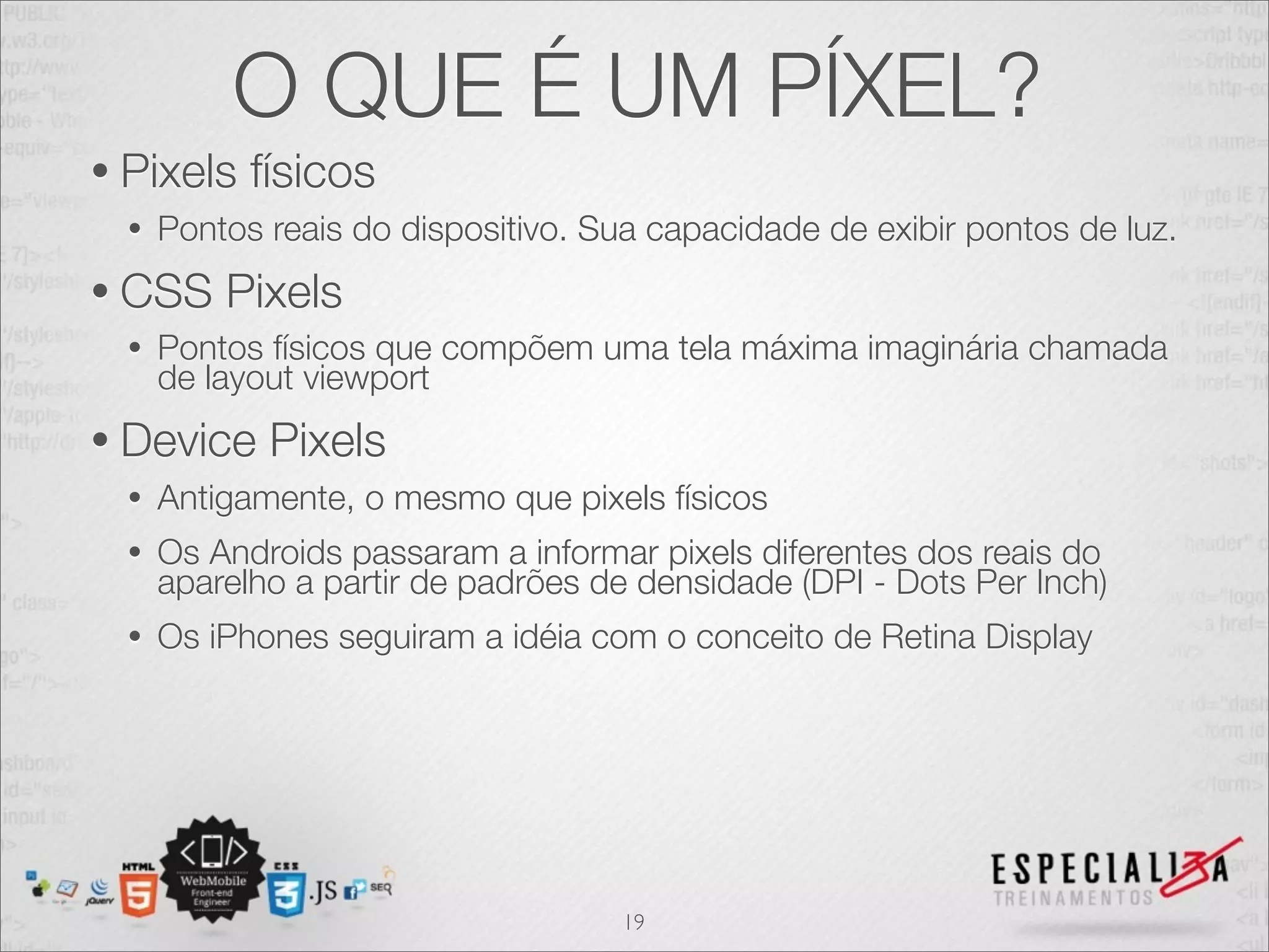 O QUE É UM PÍXEL?
• Pixels    físicos
  •   Pontos reais do dispositivo. Sua capacidade de exibir pontos de luz.
• CSS     Pixels
  •   Pontos físicos que compõem uma tela máxima imaginária chamada
      de layout viewport
• Device     Pixels
  •   Antigamente, o mesmo que pixels físicos
  •   Os Androids passaram a informar pixels diferentes dos reais do
      aparelho a partir de padrões de densidade (DPI - Dots Per Inch)
  •   Os iPhones seguiram a idéia com o conceito de Retina Display




                                     19
 