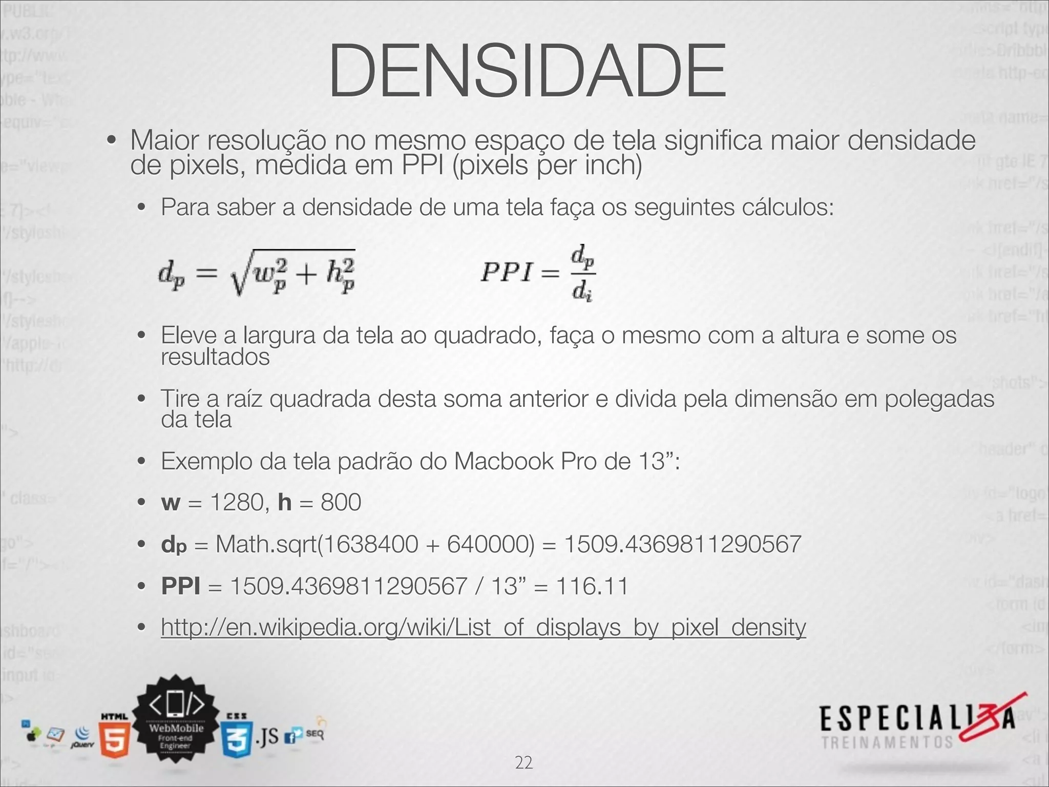 DENSIDADE
•   Maior resolução no mesmo espaço de tela signiﬁca maior densidade
    de pixels, medida em PPI (pixels per inch)
    •   Para saber a densidade de uma tela faça os seguintes cálculos:




    •   Eleve a largura da tela ao quadrado, faça o mesmo com a altura e some os
        resultados
    •   Tire a raíz quadrada desta soma anterior e divida pela dimensão em polegadas
        da tela
    •   Exemplo da tela padrão do Macbook Pro de 13”:
    •   w = 1280, h = 800
    •   dp = Math.sqrt(1638400 + 640000) = 1509.4369811290567
    •   PPI = 1509.4369811290567 / 13” = 116.11
    •   http://en.wikipedia.org/wiki/List_of_displays_by_pixel_density




                                         22
 