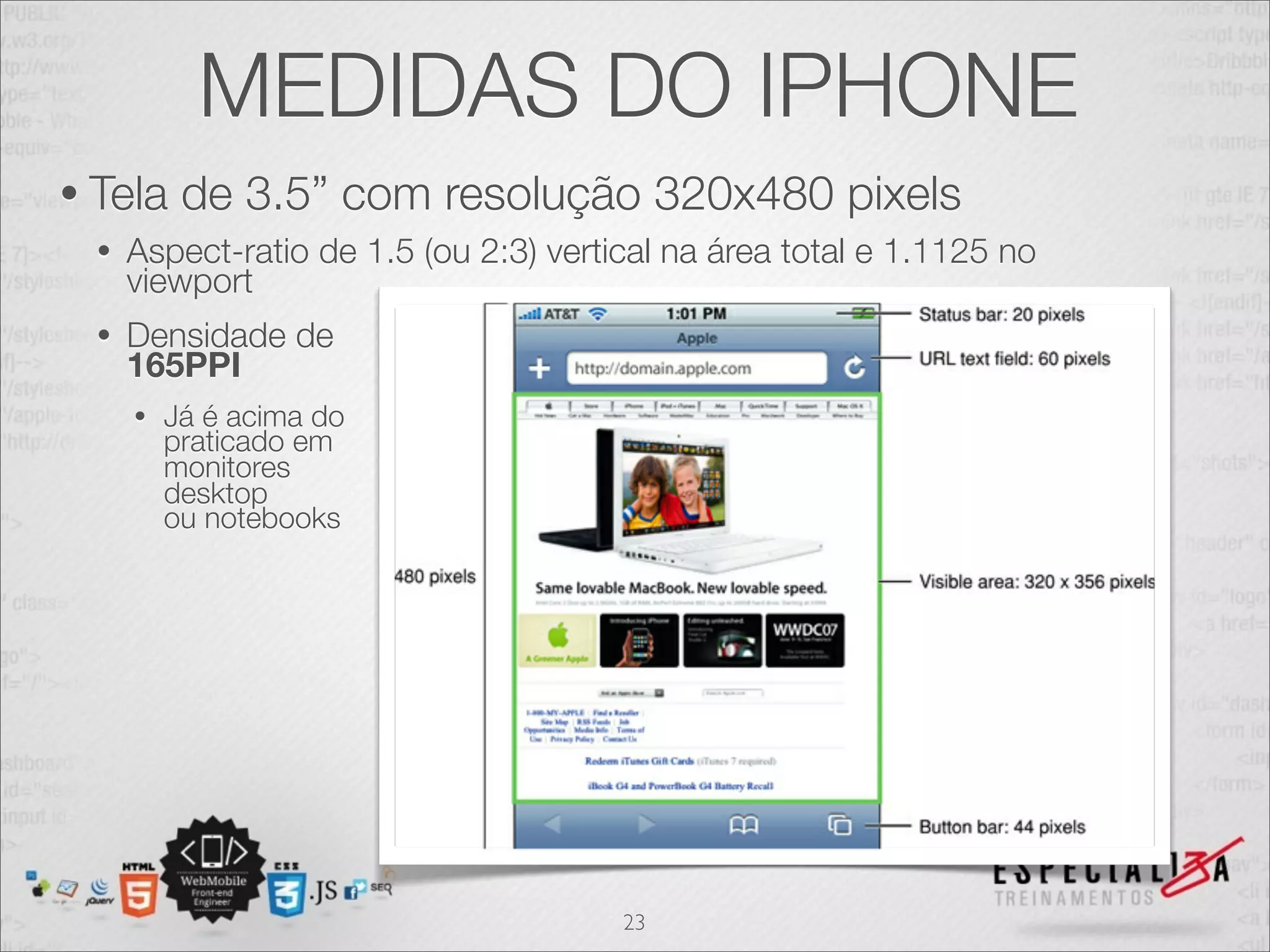 MEDIDAS DO IPHONE
• Tela     de 3.5” com resolução 320x480 pixels
  •   Aspect-ratio de 1.5 (ou 2:3) vertical na área total e 1.1125 no
      viewport
  •   Densidade de
      165PPI
      •   Já é acima do
          praticado em
          monitores
          desktop
          ou notebooks




                                        23
 