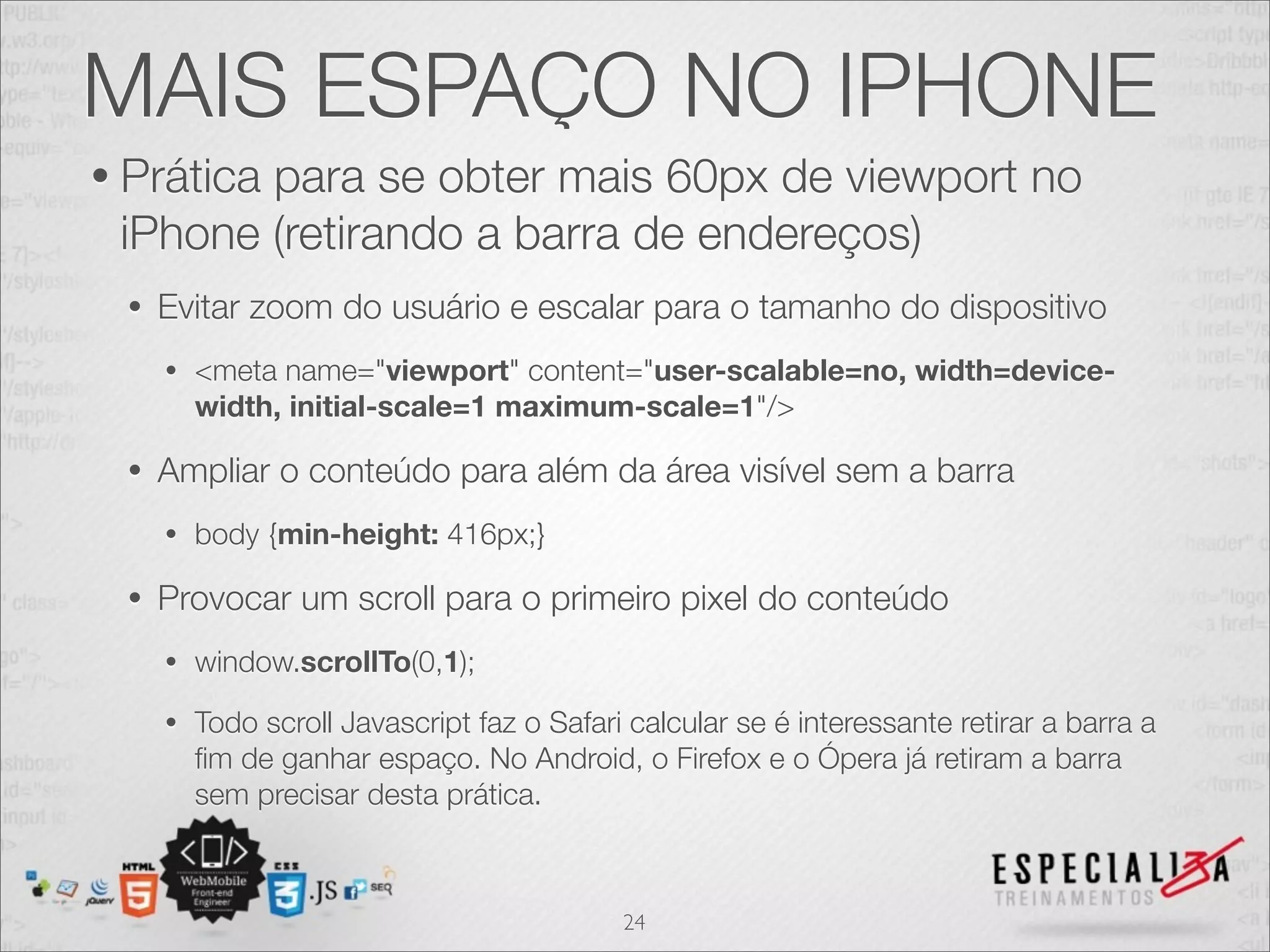 MAIS ESPAÇO NO IPHONE
• Prática
        para se obter mais 60px de viewport no
 iPhone (retirando a barra de endereços)
 •   Evitar zoom do usuário e escalar para o tamanho do dispositivo
     •   <meta name="viewport" content="user-scalable=no, width=device-
         width, initial-scale=1 maximum-scale=1"/>

 •   Ampliar o conteúdo para além da área visível sem a barra
     •   body {min-height: 416px;}

 •   Provocar um scroll para o primeiro pixel do conteúdo
     •   window.scrollTo(0,1);
     •   Todo scroll Javascript faz o Safari calcular se é interessante retirar a barra a
         ﬁm de ganhar espaço. No Android, o Firefox e o Ópera já retiram a barra
         sem precisar desta prática.



                                            24
 