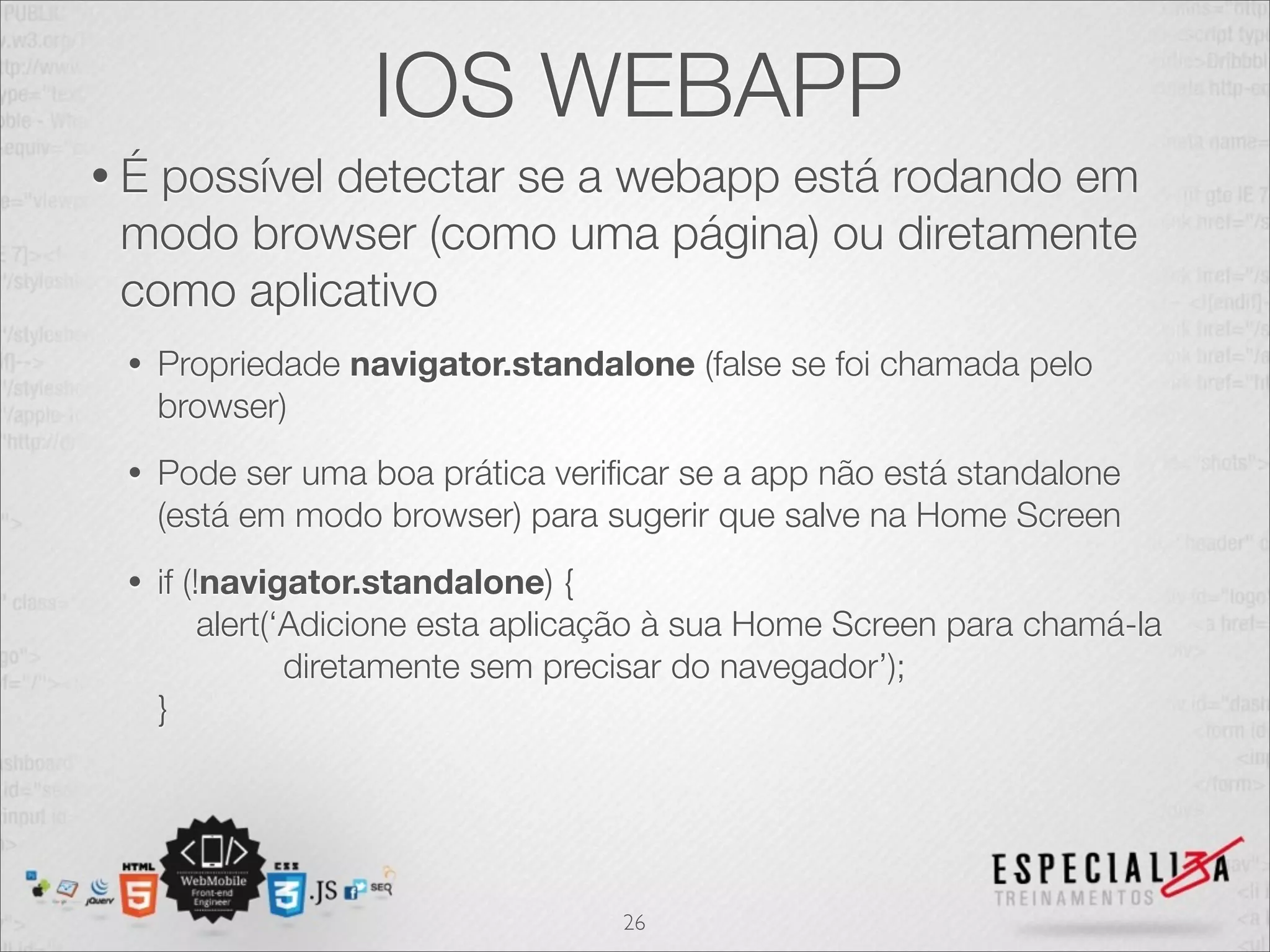 IOS WEBAPP
•É possível detectar se a webapp está rodando em
 modo browser (como uma página) ou diretamente
 como aplicativo
 •   Propriedade navigator.standalone (false se foi chamada pelo
     browser)
 •   Pode ser uma boa prática veriﬁcar se a app não está standalone
     (está em modo browser) para sugerir que salve na Home Screen
 •   if (!navigator.standalone) {
          alert(‘Adicione esta aplicação à sua Home Screen para chamá-la
                 diretamente sem precisar do navegador’);
     }




                                    26
 