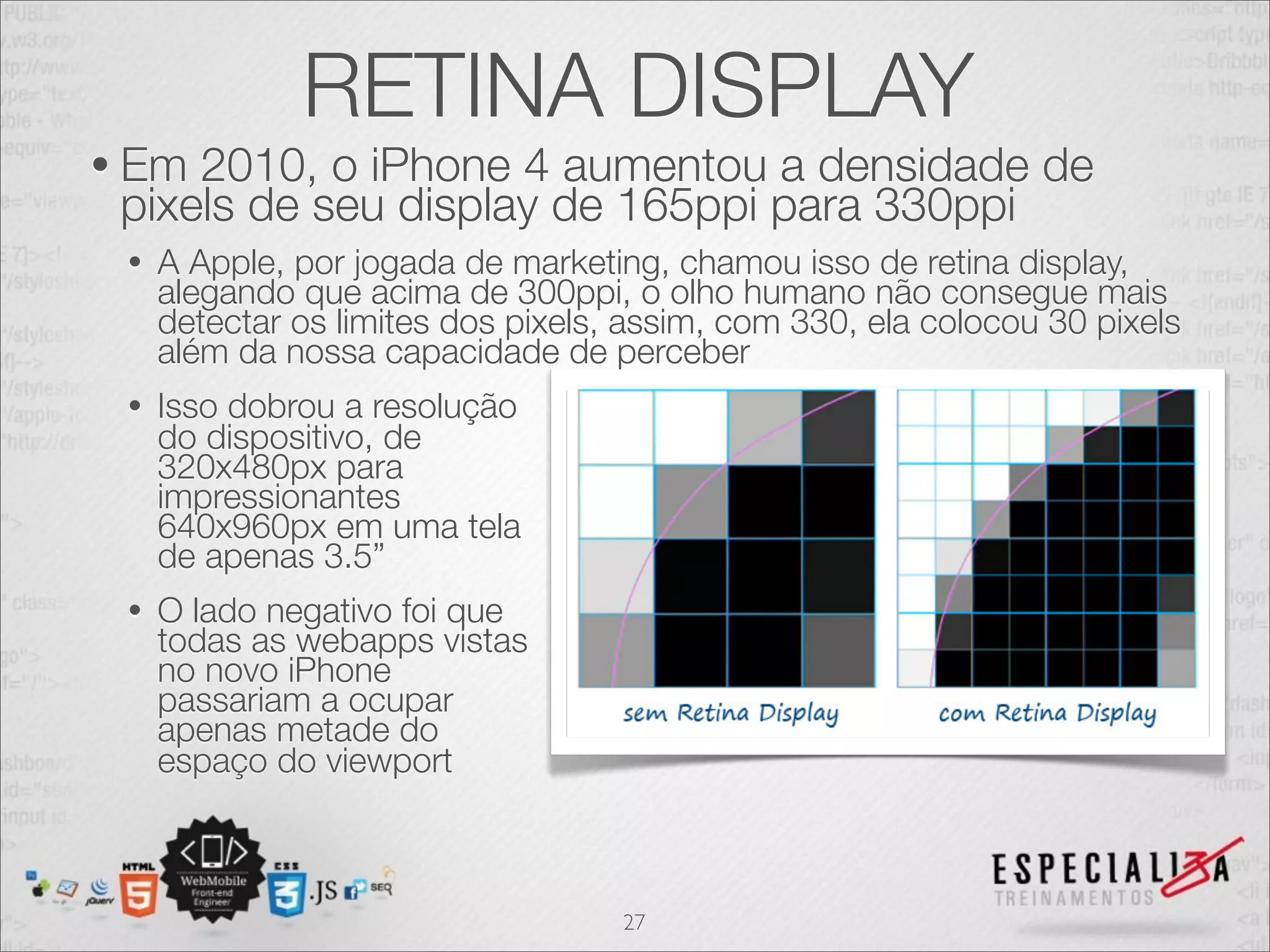RETINA DISPLAY
• Em 2010, o iPhone 4 aumentou a densidade de
 pixels de seu display de 165ppi para 330ppi
 •   A Apple, por jogada de marketing, chamou isso de retina display,
     alegando que acima de 300ppi, o olho humano não consegue mais
     detectar os limites dos pixels, assim, com 330, ela colocou 30 pixels
     além da nossa capacidade de perceber
 •   Isso dobrou a resolução
     do dispositivo, de
     320x480px para
     impressionantes
     640x960px em uma tela
     de apenas 3.5”
 •   O lado negativo foi que
     todas as webapps vistas
     no novo iPhone
     passariam a ocupar
     apenas metade do
     espaço do viewport



                                    27
 