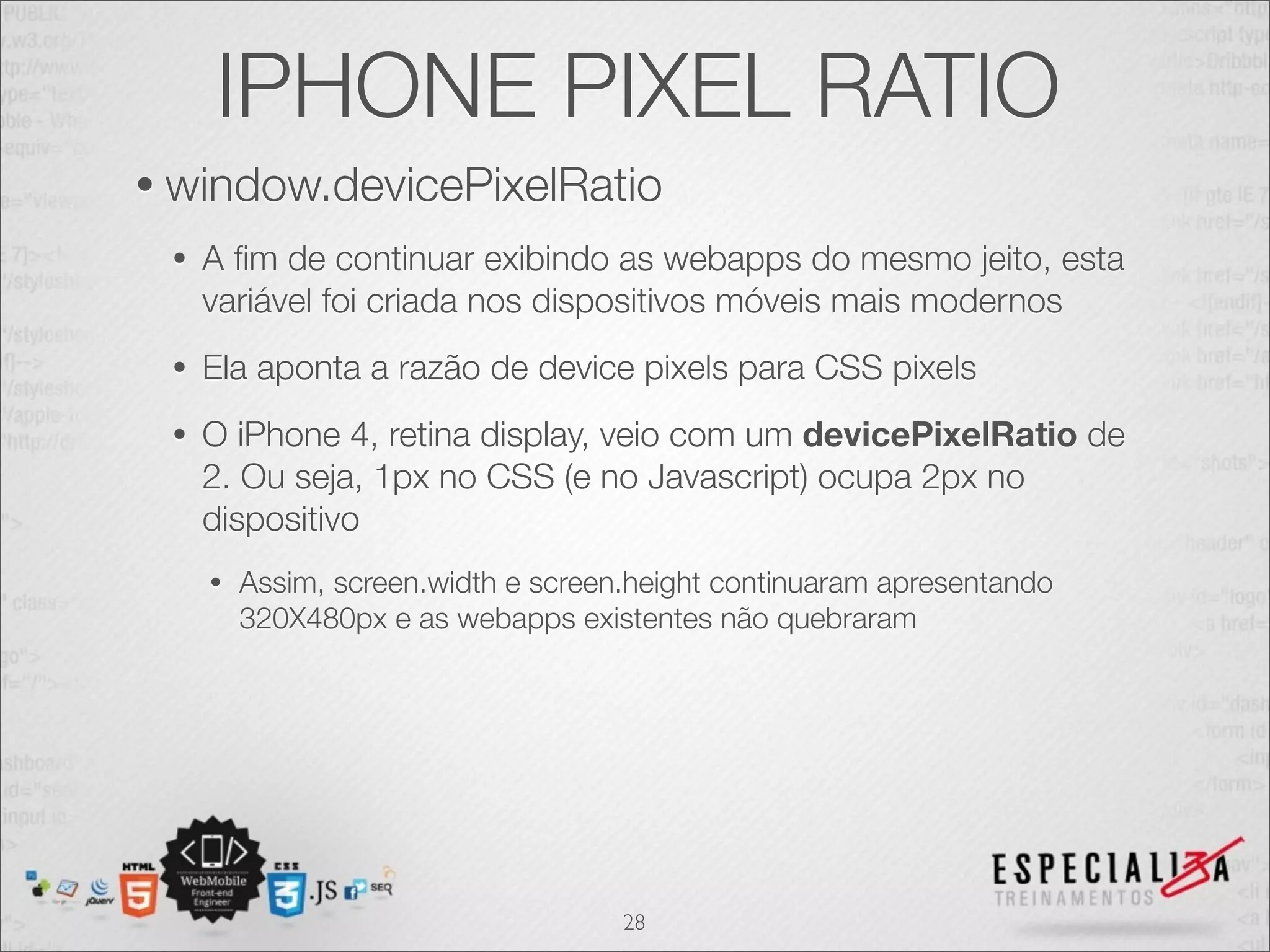 IPHONE PIXEL RATIO
• window.devicePixelRatio
 •   A ﬁm de continuar exibindo as webapps do mesmo jeito, esta
     variável foi criada nos dispositivos móveis mais modernos
 •   Ela aponta a razão de device pixels para CSS pixels
 •   O iPhone 4, retina display, veio com um devicePixelRatio de
     2. Ou seja, 1px no CSS (e no Javascript) ocupa 2px no
     dispositivo
     •   Assim, screen.width e screen.height continuaram apresentando
         320X480px e as webapps existentes não quebraram




                                     28
 
