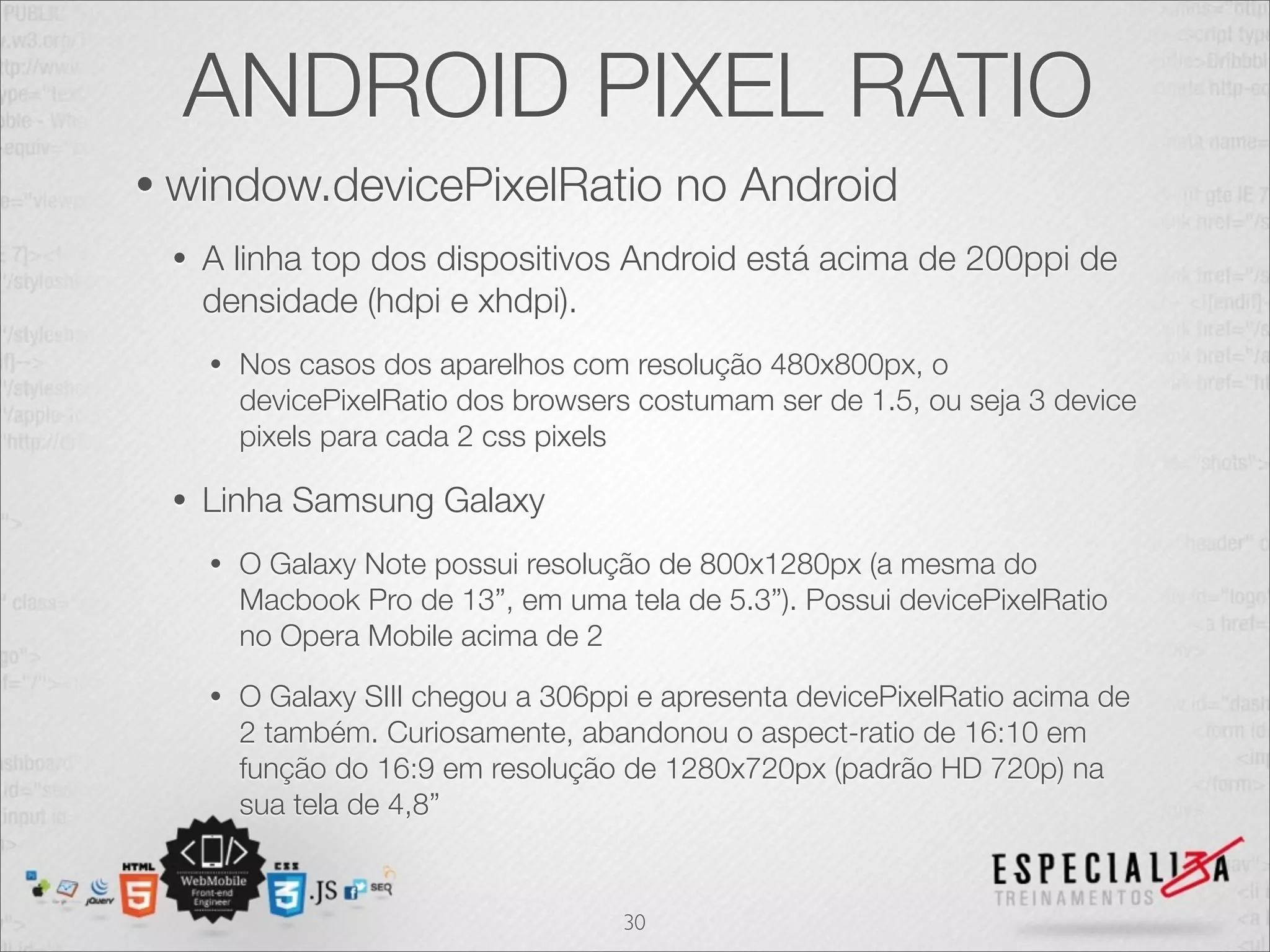 ANDROID PIXEL RATIO
• window.devicePixelRatio                 no Android
 •   A linha top dos dispositivos Android está acima de 200ppi de
     densidade (hdpi e xhdpi).
     •   Nos casos dos aparelhos com resolução 480x800px, o
         devicePixelRatio dos browsers costumam ser de 1.5, ou seja 3 device
         pixels para cada 2 css pixels

 •   Linha Samsung Galaxy
     •   O Galaxy Note possui resolução de 800x1280px (a mesma do
         Macbook Pro de 13”, em uma tela de 5.3”). Possui devicePixelRatio
         no Opera Mobile acima de 2
     •   O Galaxy SIII chegou a 306ppi e apresenta devicePixelRatio acima de
         2 também. Curiosamente, abandonou o aspect-ratio de 16:10 em
         função do 16:9 em resolução de 1280x720px (padrão HD 720p) na
         sua tela de 4,8”


                                     30
 