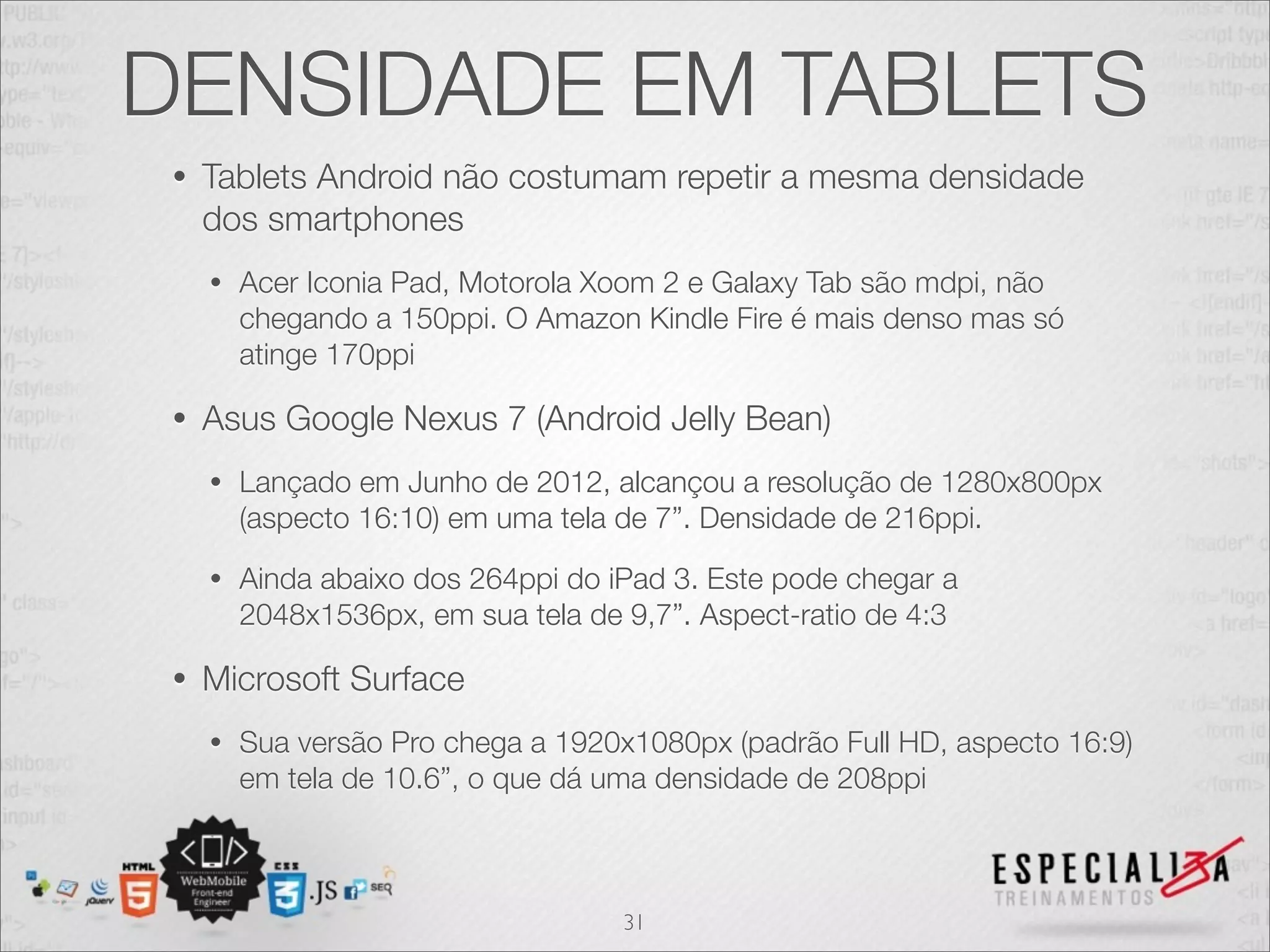 DENSIDADE EM TABLETS
 •   Tablets Android não costumam repetir a mesma densidade
     dos smartphones
     •   Acer Iconia Pad, Motorola Xoom 2 e Galaxy Tab são mdpi, não
         chegando a 150ppi. O Amazon Kindle Fire é mais denso mas só
         atinge 170ppi

 •   Asus Google Nexus 7 (Android Jelly Bean)
     •   Lançado em Junho de 2012, alcançou a resolução de 1280x800px
         (aspecto 16:10) em uma tela de 7”. Densidade de 216ppi.
     •   Ainda abaixo dos 264ppi do iPad 3. Este pode chegar a
         2048x1536px, em sua tela de 9,7”. Aspect-ratio de 4:3

 •   Microsoft Surface
     •   Sua versão Pro chega a 1920x1080px (padrão Full HD, aspecto 16:9)
         em tela de 10.6”, o que dá uma densidade de 208ppi



                                     31
 