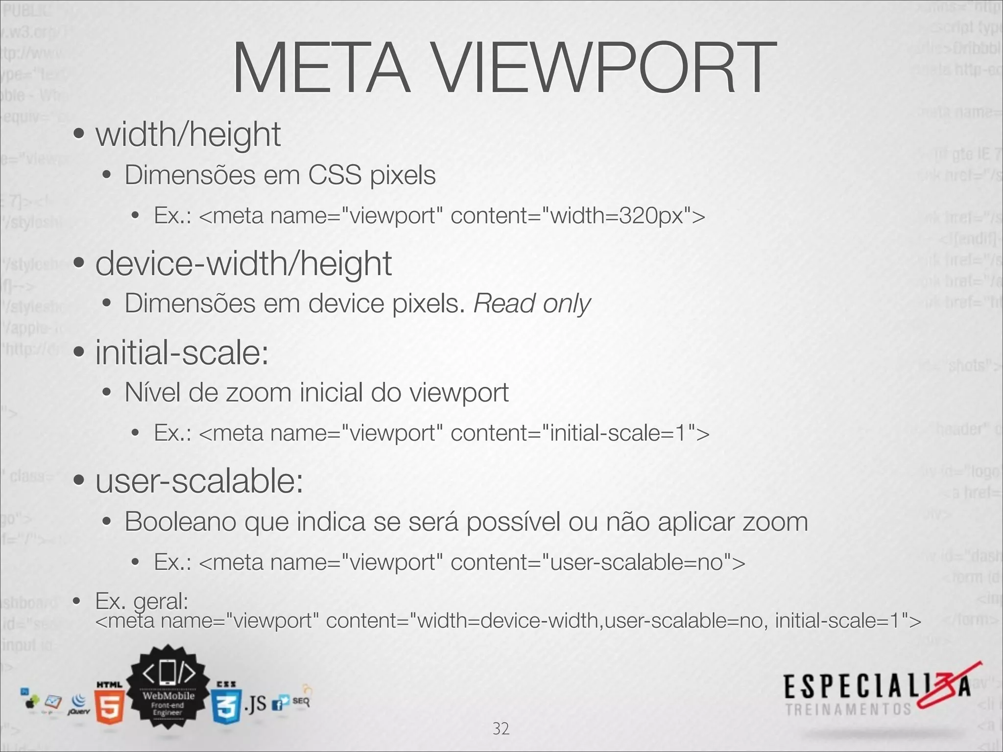 META VIEWPORT
•   width/height
    •   Dimensões em CSS pixels
        •   Ex.: <meta name="viewport" content="width=320px">

•   device-width/height
    •   Dimensões em device pixels. Read only
•   initial-scale:
    •   Nível de zoom inicial do viewport
        •   Ex.: <meta name="viewport" content="initial-scale=1">

•   user-scalable:
    •   Booleano que indica se será possível ou não aplicar zoom
        •   Ex.: <meta name="viewport" content="user-scalable=no">
•   Ex. geral:
    <meta name="viewport" content="width=device-width,user-scalable=no, initial-scale=1">



                                            32
 