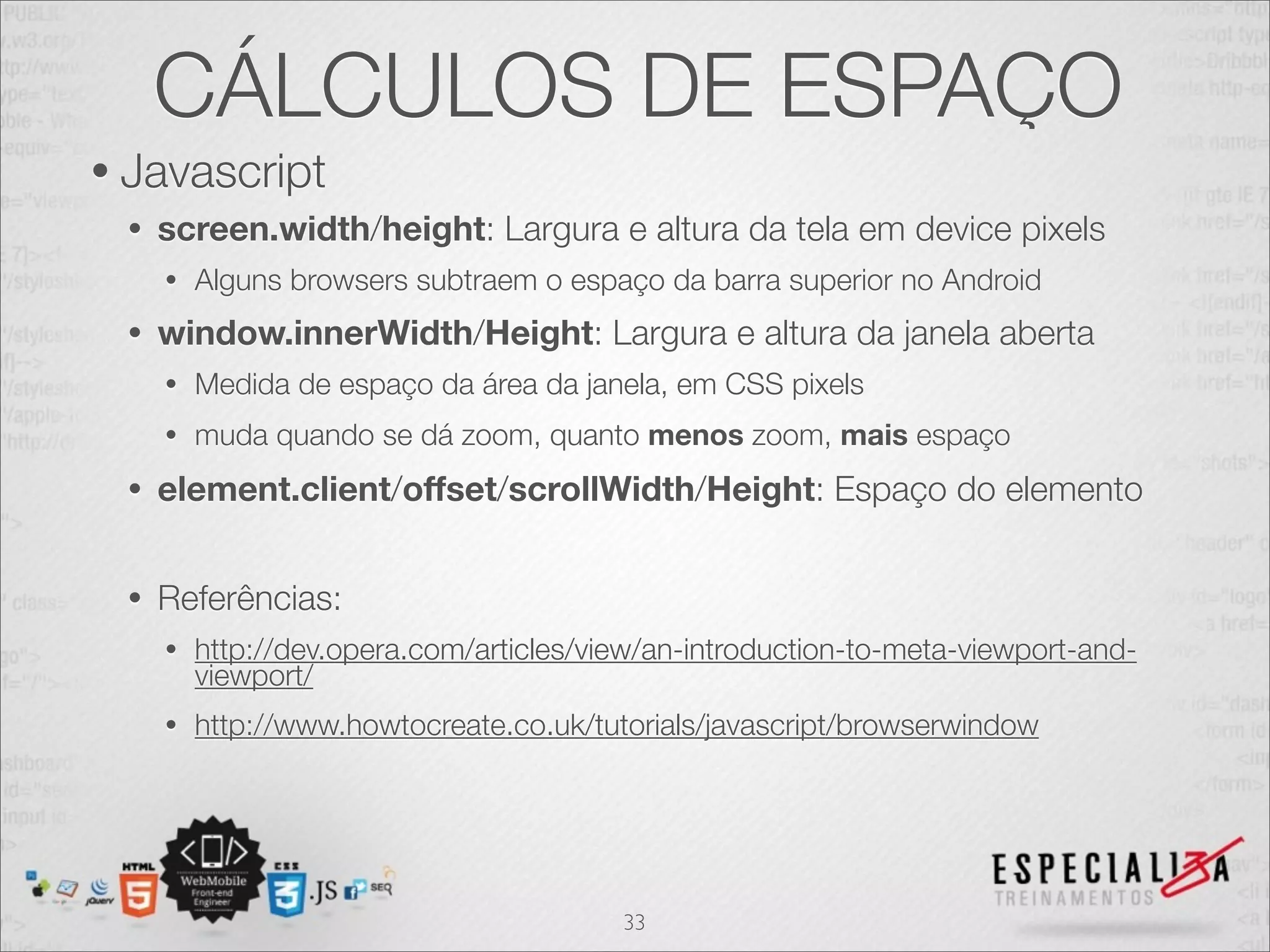 CÁLCULOS DE ESPAÇO
• Javascript
 •   screen.width/height: Largura e altura da tela em device pixels
     •   Alguns browsers subtraem o espaço da barra superior no Android
 •   window.innerWidth/Height: Largura e altura da janela aberta
     •   Medida de espaço da área da janela, em CSS pixels
     •   muda quando se dá zoom, quanto menos zoom, mais espaço
 •   element.client/offset/scrollWidth/Height: Espaço do elemento


 •   Referências:
     •   http://dev.opera.com/articles/view/an-introduction-to-meta-viewport-and-
         viewport/
     •   http://www.howtocreate.co.uk/tutorials/javascript/browserwindow




                                         33
 