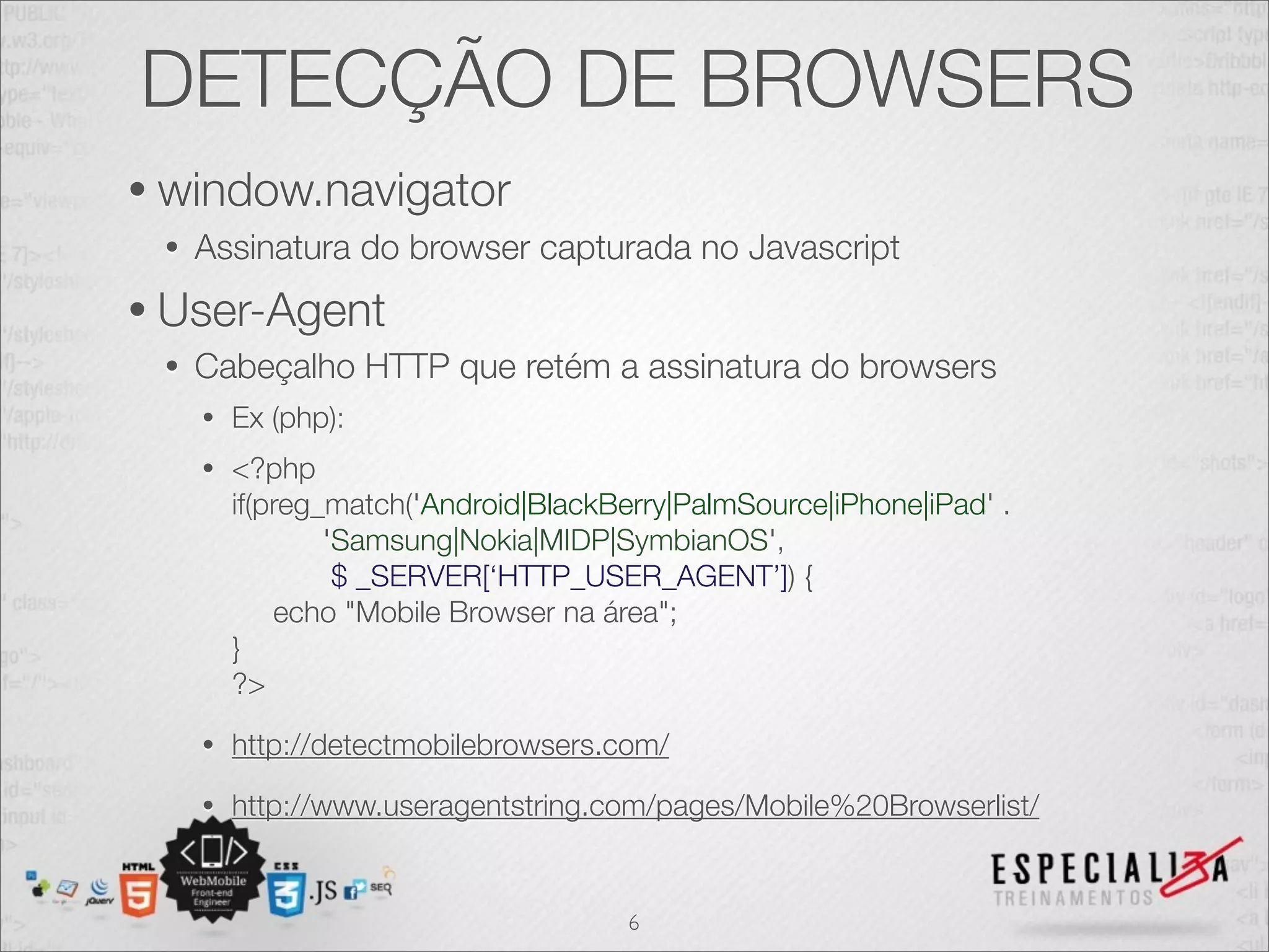 DETECÇÃO DE BROWSERS
• window.navigator
 •   Assinatura do browser capturada no Javascript
• User-Agent
 •   Cabeçalho HTTP que retém a assinatura do browsers
     •   Ex (php):
     •   <?php
         if(preg_match('Android|BlackBerry|PalmSource|iPhone|iPad' .
                 'Samsung|Nokia|MIDP|SymbianOS',
                  $ _SERVER[‘HTTP_USER_AGENT’]) {
             echo "Mobile Browser na área";
         }
         ?>
     •   http://detectmobilebrowsers.com/
     •   http://www.useragentstring.com/pages/Mobile%20Browserlist/


                                       6
 