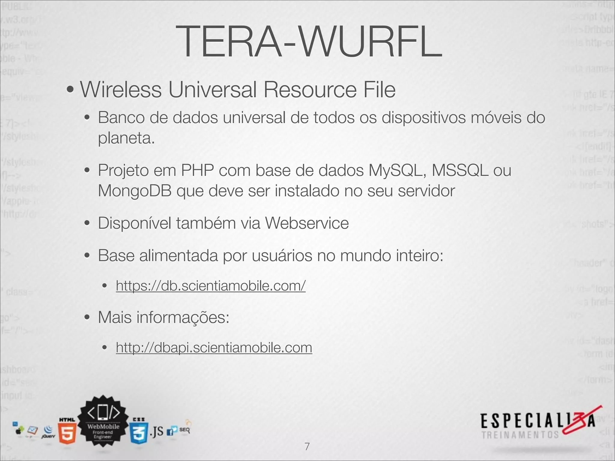 TERA-WURFL
• Wireless       Universal Resource File
 •   Banco de dados universal de todos os dispositivos móveis do
     planeta.
 •   Projeto em PHP com base de dados MySQL, MSSQL ou
     MongoDB que deve ser instalado no seu servidor
 •   Disponível também via Webservice
 •   Base alimentada por usuários no mundo inteiro:
     •   https://db.scientiamobile.com/

 •   Mais informações:
     •   http://dbapi.scientiamobile.com




                                      7
 