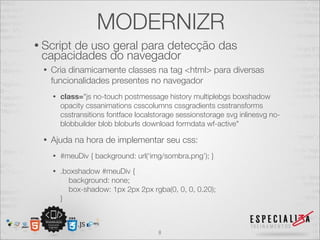 MODERNIZR
• Script
       de uso geral para detecção das
 capacidades do navegador
  •   Cria dinamicamente classes na tag <html> para diversas
      funcionalidades presentes no navegador
      •   class="js no-touch postmessage history multiplebgs boxshadow
          opacity cssanimations csscolumns cssgradients csstransforms
          csstransitions fontface localstorage sessionstorage svg inlinesvg no-
          blobbuilder blob bloburls download formdata wf-active"

  •   Ajuda na hora de implementar seu css:
      •   #meuDiv { background: url(‘img/sombra.png’); }
      •   .boxshadow #meuDiv {
            background: none;
            box-shadow: 1px 2px 2px rgba(0, 0, 0, 0.20);
          }



                                        8
 
