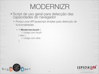 MODERNIZR
• Script
       de uso geral para detecção das
 capacidades do navegador
  •   Possui uma API javascript simples para detecção de
      funcionalidades
      •   if (Modernizr.touch) {
              // código com touch
          } else {
              // código com click
          }




                                    9
 