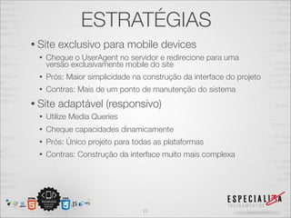 ESTRATÉGIAS
• Site   exclusivo para mobile devices
  •   Cheque o UserAgent no servidor e redirecione para uma
      versão exclusivamente mobile do site
  •   Prós: Maior simplicidade na construção da interface do projeto
  •   Contras: Mais de um ponto de manutenção do sistema
• Site   adaptável (responsivo)
  •   Utilize Media Queries
  •   Cheque capacidades dinamicamente
  •   Prós: Único projeto para todas as plataformas
  •   Contras: Construção da interface muito mais complexa




                                 11
 