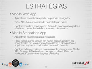 ESTRATÉGIAS
• Mobile    Web App
 •   Aplicativos acessíveis a partir do próprio navegador
 •   Prós: Não há a necessidade de instalação prévia
 •   Contras: Perdem espaço com áreas do próprio navegador e
     não ﬁcam presentes em home screen do usuário
• Mobile    Standalone App
 •   Aplicativos acessíveis após instalação
 •   Prós: Ficam como ícones em home screen, podem ser
     encontrados em lojas como Apple Store e Google Play e
     suprimem espaços mortos das barras do browser
 •   Contras: Mais complexos. Normalmente, devem usar Cache
     API, Storage API e realizar checagem online/ofﬂine do
     navegador para sincronizações de dados




                                 12
 