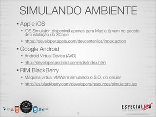 SIMULANDO AMBIENTE
• Apple    iOS
 •   iOS Simulator, disponível apenas para Mac e já vem no pacote
     de instalação do XCode
 •   https://developer.apple.com/devcenter/ios/index.action
• Google     Android
 •   Android Virtual Device (AVD)
 •   http://developer.android.com/sdk/index.html
• RIM   BlackBerry
 •   Máquina virtual VMWare simulando o S.O. do celular
 •   http://us.blackberry.com/developers/resources/simulators.jsp




                                    13
 