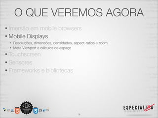 O QUE VEREMOS AGORA
• Imersão em mobile browsers
• Mobile Displays
 • Resoluções, dimensões, densidades, aspect-ratios e zoom
 • Meta Viewport e cálculos de espaço

• Touchscreen
• Sensores
• Frameworks       e bibliotecas




                                        16
 