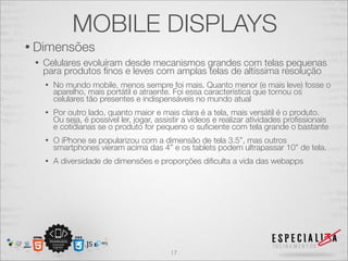 MOBILE DISPLAYS
• Dimensões
 •   Celulares evoluíram desde mecanismos grandes com telas pequenas
     para produtos ﬁnos e leves com amplas telas de altíssima resolução
     •   No mundo mobile, menos sempre foi mais. Quanto menor (e mais leve) fosse o
         aparelho, mais portátil e atraente. Foi essa característica que tornou os
         celulares tão presentes e indispensáveis no mundo atual
     •   Por outro lado, quanto maior e mais clara é a tela, mais versátil é o produto.
         Ou seja, é possível ler, jogar, assistir a vídeos e realizar atividades proﬁssionais
         e cotidianas se o produto for pequeno o suﬁciente com tela grande o bastante
     •   O iPhone se popularizou com a dimensão de tela 3.5”, mas outros
         smartphones vieram acima das 4” e os tablets podem ultrapassar 10” de tela.
     •   A diversidade de dimensões e proporções diﬁculta a vida das webapps




                                            17
 