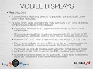 MOBILE DISPLAYS
• Resoluções
 •   A evolução dos desktops sempre foi pautada na capacidade de se
     obter maior resolução.
 •   As telas foram cada vez cabendo mais conteúdo e em geral as coisas
     sempre foram suﬁcientemente legíveis
     •   Os primeiros monitores de S.O.s gráﬁcos foram capazes de, em 14”, exibir
         640x480 pixels
     •   Com a evolução das placas de vídeo e a popularização dos monitores de 15”
         de telas planas, a resolução 800x600 pixels ditou os limites dos sites por anos
     •   Monitores CRT de 17” foram em geral utilizando resoluções 1024x768 pixels
     •   Em um aumento de pouco mais de 20% da tela, houve um aumento de mais
         de 60% de resolução e mesmo assim coisas ﬁcaram ainda mais nítidas
 •   O monitores LCD e LED conseguiram “acochar” ainda mais os pixels
     e resoluções ainda maiores vieram em telas de dimensões similares
     •   O aspect-ratio padrão passou de 4:3 (padrão de TV) para 16:10 (widescreen) e
         alguns até 16:9 (cinema) e não variaram mais além disso



                                          18
 