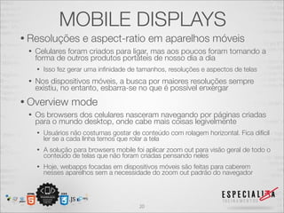MOBILE DISPLAYS
• Resoluções          e aspect-ratio em aparelhos móveis
 •   Celulares foram criados para ligar, mas aos poucos foram tomando a
     forma de outros produtos portáteis de nosso dia a dia
     •   Isso fez gerar uma inﬁnidade de tamanhos, resoluções e aspectos de telas
 •   Nos dispositivos móveis, a busca por maiores resoluções sempre
     existiu, no entanto, esbarra-se no que é possível enxergar
• Overview        mode
 •   Os browsers dos celulares nasceram navegando por páginas criadas
     para o mundo desktop, onde cabe mais coisas legivelmente
     •   Usuários não costumas gostar de conteúdo com rolagem horizontal. Fica difícil
         ler se a cada linha temos que rolar a tela
     •   A solução para browsers mobile foi aplicar zoom out para visão geral de todo o
         conteúdo de telas que não foram criadas pensando neles
     •   Hoje, webapps focadas em dispositivos móveis são feitas para caberem
         nesses aparelhos sem a necessidade do zoom out padrão do navegador




                                         20
 