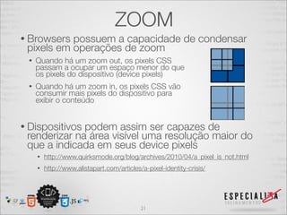 ZOOM
• Browsers possuem a capacidade de condensar
 pixels em operações de zoom
 •   Quando há um zoom out, os pixels CSS
     passam a ocupar um espaço menor do que
     os pixels do dispositivo (device pixels)
 •   Quando há um zoom in, os pixels CSS vão
     consumir mais pixels do dispositivo para
     exibir o conteúdo


• Dispositivospodem assim ser capazes de
 renderizar na área visível uma resolução maior do
 que a indicada em seus device pixels
     •   http://www.quirksmode.org/blog/archives/2010/04/a_pixel_is_not.html
     •   http://www.alistapart.com/articles/a-pixel-identity-crisis/




                                            21
 
