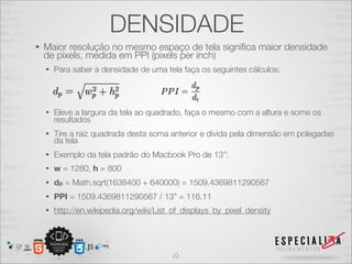 DENSIDADE
•   Maior resolução no mesmo espaço de tela signiﬁca maior densidade
    de pixels, medida em PPI (pixels per inch)
    •   Para saber a densidade de uma tela faça os seguintes cálculos:




    •   Eleve a largura da tela ao quadrado, faça o mesmo com a altura e some os
        resultados
    •   Tire a raíz quadrada desta soma anterior e divida pela dimensão em polegadas
        da tela
    •   Exemplo da tela padrão do Macbook Pro de 13”:
    •   w = 1280, h = 800
    •   dp = Math.sqrt(1638400 + 640000) = 1509.4369811290567
    •   PPI = 1509.4369811290567 / 13” = 116.11
    •   http://en.wikipedia.org/wiki/List_of_displays_by_pixel_density




                                         22
 