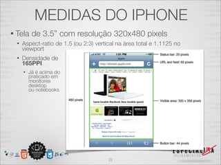 MEDIDAS DO IPHONE
• Tela     de 3.5” com resolução 320x480 pixels
  •   Aspect-ratio de 1.5 (ou 2:3) vertical na área total e 1.1125 no
      viewport
  •   Densidade de
      165PPI
      •   Já é acima do
          praticado em
          monitores
          desktop
          ou notebooks




                                        23
 