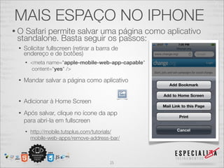 MAIS ESPAÇO NO IPHONE
•OSafari permite salvar uma página como aplicativo
standalone. Basta seguir os passos:
 •   Solicitar fullscreen (retirar a barra de
     endereço e de botões)
     •   <meta name="apple-mobile-web-app-capable"
         content="yes" />

 •   Mandar salvar a página como aplicativo


 •   Adicionar à Home Screen
 •   Após salvar, clique no ícone da app
     para abri-la em fullscreen
     •   http://mobile.tutsplus.com/tutorials/
         mobile-web-apps/remove-address-bar/



                                         25
 