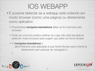 IOS WEBAPP
•É possível detectar se a webapp está rodando em
 modo browser (como uma página) ou diretamente
 como aplicativo
 •   Propriedade navigator.standalone (false se foi chamada pelo
     browser)
 •   Pode ser uma boa prática veriﬁcar se a app não está standalone
     (está em modo browser) para sugerir que salve na Home Screen
 •   if (!navigator.standalone) {
          alert(‘Adicione esta aplicação à sua Home Screen para chamá-la
                 diretamente sem precisar do navegador’);
     }




                                    26
 