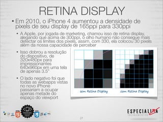 RETINA DISPLAY
• Em 2010, o iPhone 4 aumentou a densidade de
 pixels de seu display de 165ppi para 330ppi
 •   A Apple, por jogada de marketing, chamou isso de retina display,
     alegando que acima de 300ppi, o olho humano não consegue mais
     detectar os limites dos pixels, assim, com 330, ela colocou 30 pixels
     além da nossa capacidade de perceber
 •   Isso dobrou a resolução
     do dispositivo, de
     320x480px para
     impressionantes
     640x960px em uma tela
     de apenas 3.5”
 •   O lado negativo foi que
     todas as webapps vistas
     no novo iPhone
     passariam a ocupar
     apenas metade do
     espaço do viewport



                                    27
 