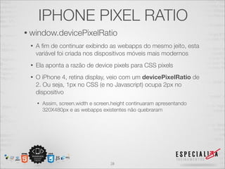 IPHONE PIXEL RATIO
• window.devicePixelRatio
 •   A ﬁm de continuar exibindo as webapps do mesmo jeito, esta
     variável foi criada nos dispositivos móveis mais modernos
 •   Ela aponta a razão de device pixels para CSS pixels
 •   O iPhone 4, retina display, veio com um devicePixelRatio de
     2. Ou seja, 1px no CSS (e no Javascript) ocupa 2px no
     dispositivo
     •   Assim, screen.width e screen.height continuaram apresentando
         320X480px e as webapps existentes não quebraram




                                     28
 
