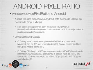 ANDROID PIXEL RATIO
• window.devicePixelRatio                 no Android
 •   A linha top dos dispositivos Android está acima de 200ppi de
     densidade (hdpi e xhdpi).
     •   Nos casos dos aparelhos com resolução 480x800px, o
         devicePixelRatio dos browsers costumam ser de 1.5, ou seja 3 device
         pixels para cada 2 css pixels

 •   Linha Samsung Galaxy
     •   O Galaxy Note possui resolução de 800x1280px (a mesma do
         Macbook Pro de 13”, em uma tela de 5.3”). Possui devicePixelRatio
         no Opera Mobile acima de 2
     •   O Galaxy SIII chegou a 306ppi e apresenta devicePixelRatio acima de
         2 também. Curiosamente, abandonou o aspect-ratio de 16:10 em
         função do 16:9 em resolução de 1280x720px (padrão HD 720p) na
         sua tela de 4,8”


                                     30
 