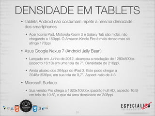 DENSIDADE EM TABLETS
 •   Tablets Android não costumam repetir a mesma densidade
     dos smartphones
     •   Acer Iconia Pad, Motorola Xoom 2 e Galaxy Tab são mdpi, não
         chegando a 150ppi. O Amazon Kindle Fire é mais denso mas só
         atinge 170ppi

 •   Asus Google Nexus 7 (Android Jelly Bean)
     •   Lançado em Junho de 2012, alcançou a resolução de 1280x800px
         (aspecto 16:10) em uma tela de 7”. Densidade de 216ppi.
     •   Ainda abaixo dos 264ppi do iPad 3. Este pode chegar a
         2048x1536px, em sua tela de 9,7”. Aspect-ratio de 4:3

 •   Microsoft Surface
     •   Sua versão Pro chega a 1920x1080px (padrão Full HD, aspecto 16:9)
         em tela de 10.6”, o que dá uma densidade de 208ppi



                                     31
 