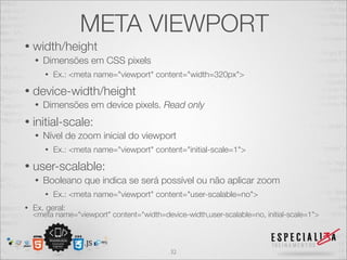 META VIEWPORT
•   width/height
    •   Dimensões em CSS pixels
        •   Ex.: <meta name="viewport" content="width=320px">

•   device-width/height
    •   Dimensões em device pixels. Read only
•   initial-scale:
    •   Nível de zoom inicial do viewport
        •   Ex.: <meta name="viewport" content="initial-scale=1">

•   user-scalable:
    •   Booleano que indica se será possível ou não aplicar zoom
        •   Ex.: <meta name="viewport" content="user-scalable=no">
•   Ex. geral:
    <meta name="viewport" content="width=device-width,user-scalable=no, initial-scale=1">



                                            32
 
