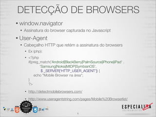 DETECÇÃO DE BROWSERS
• window.navigator
 •   Assinatura do browser capturada no Javascript
• User-Agent
 •   Cabeçalho HTTP que retém a assinatura do browsers
     •   Ex (php):
     •   <?php
         if(preg_match('Android|BlackBerry|PalmSource|iPhone|iPad' .
                 'Samsung|Nokia|MIDP|SymbianOS',
                  $ _SERVER[‘HTTP_USER_AGENT’]) {
             echo "Mobile Browser na área";
         }
         ?>
     •   http://detectmobilebrowsers.com/
     •   http://www.useragentstring.com/pages/Mobile%20Browserlist/


                                       6
 