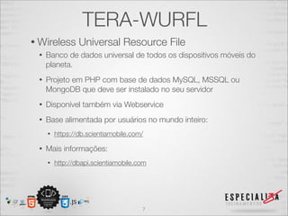 TERA-WURFL
• Wireless       Universal Resource File
 •   Banco de dados universal de todos os dispositivos móveis do
     planeta.
 •   Projeto em PHP com base de dados MySQL, MSSQL ou
     MongoDB que deve ser instalado no seu servidor
 •   Disponível também via Webservice
 •   Base alimentada por usuários no mundo inteiro:
     •   https://db.scientiamobile.com/

 •   Mais informações:
     •   http://dbapi.scientiamobile.com




                                      7
 