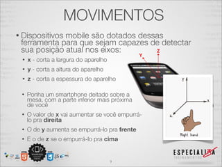 MOVIMENTOS
• Dispositivos
             mobile são dotados dessas
 ferramenta para que sejam capazes de detectar
 sua posição atual nos eixos:
 •   x - corta a largura do aparelho
 •   y - corta a altura do aparelho
 •   z - corta a espessura do aparelho

 •   Ponha um smartphone deitado sobre a
     mesa, com a parte inferior mais próxima
     de você
 •   O valor de x vai aumentar se você empurrá-
     lo pra direita
 •   O de y aumenta se empurrá-lo pra frente
 •   E o de z se o empurrá-lo pra cima


                                       9
 