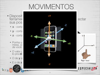 MOVIMENTOS
• Dispositivos
             mobile são dotados dessas
 ferramenta para que sejam capazes de detectar
 sua posição atual nos eixos:
 •   x - corta a largura do aparelho
 •   y - corta a altura do aparelho
 •   z - corta a espessura do aparelho

 •   Ponha um smartphone deitado sobre a
     mesa, com a parte inferior mais próxima
     de você
 •   O valor de x vai aumentar se você empurrá-
     lo pra direita
 •   O de y aumenta se empurrá-lo pra frente
 •   E o de z se o empurrá-lo pra cima


                                       9
 