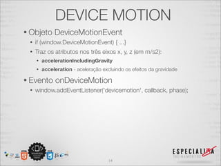 DEVICE MOTION
• Objeto      DeviceMotionEvent
 •   if (window.DeviceMotionEvent) { ...}
 •   Traz os atributos nos três eixos x, y, z (em m/s2):
     •   accelerationIncludingGravity
     •   acceleration - aceleração excluindo os efeitos da gravidade

• Evento      onDeviceMotion
 •   window.addEventListener('devicemotion', callback, phase);




                                      14
 