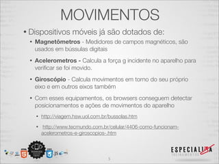 MOVIMENTOS
• Dispositivos        móveis já são dotados de:
 •   Magnetômetros - Medidores de campos magnéticos, são
     usados em bússulas digitais
 •   Acelerometros - Calcula a força g incidente no aparelho para
     veriﬁcar se foi movido.
 •   Giroscópio - Calcula movimentos em torno do seu próprio
     eixo e em outros eixos também
 •   Com esses equipamentos, os browsers conseguem detectar
     posicionamentos e ações de movimentos do aparelho
     •   http://viagem.hsw.uol.com.br/bussolas.htm
     •    http://www.tecmundo.com.br/celular/4406-como-funcionam-
         acelerometros-e-giroscopios-.htm



                                     5
 