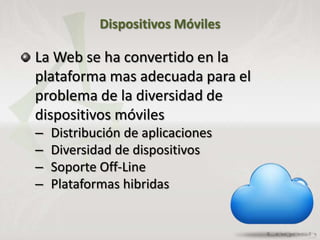 Dispositivos Móviles
La Web se ha convertido en la
plataforma mas adecuada para el
problema de la diversidad de
dispositivos móviles
– Distribución de aplicaciones
– Diversidad de dispositivos
– Soporte Off-Line
– Plataformas hibridas