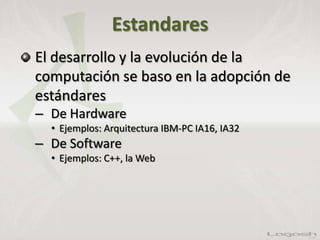 Estandares
El desarrollo y la evolución de la
computación se baso en la adopción de
estándares
– De Hardware
• Ejemplos: Arquitectura IBM-PC IA16, IA32
– De Software
• Ejemplos: C++, la Web