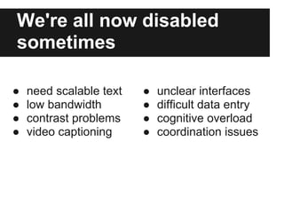 We're all now disabled
sometimes

●   need scalable text   ●   unclear interfaces
●   low bandwidth        ●   difficult data entry
●   contrast problems    ●   cognitive overload
●   video captioning     ●   coordination issues
 