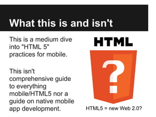 What this is and isn't
This is a medium dive
into "HTML 5"
practices for mobile.

This isn't
comprehensive guide
to everything
mobile/HTML5 nor a
guide on native mobile
app development.         HTML5 = new Web 2.0?
 