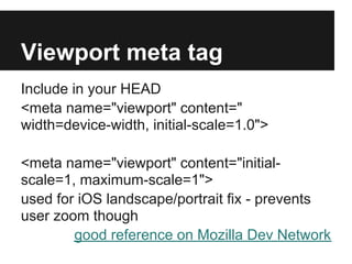 Viewport meta tag
Include in your HEAD
<meta name="viewport" content="
width=device-width, initial-scale=1.0">

<meta name="viewport" content="initial-
scale=1, maximum-scale=1">
used for iOS landscape/portrait fix - prevents
user zoom though
        good reference on Mozilla Dev Network
 