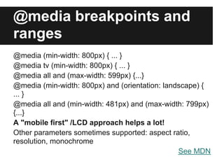 @media breakpoints and
ranges
@media (min-width: 800px) { ... }
@media tv (min-width: 800px) { ... }
@media all and (max-width: 599px) {...}
@media (min-width: 800px) and (orientation: landscape) {
... }
@media all and (min-width: 481px) and (max-width: 799px)
{...}
A "mobile first" /LCD approach helps a lot!
Other parameters sometimes supported: aspect ratio,
resolution, monochrome
                                                See MDN
 