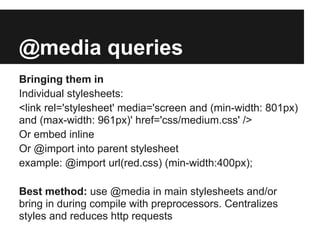 @media queries
Bringing them in
Individual stylesheets:
<link rel='stylesheet' media='screen and (min-width: 801px)
and (max-width: 961px)' href='css/medium.css' />
Or embed inline
Or @import into parent stylesheet
example: @import url(red.css) (min-width:400px);

Best method: use @media in main stylesheets and/or
bring in during compile with preprocessors. Centralizes
styles and reduces http requests
 