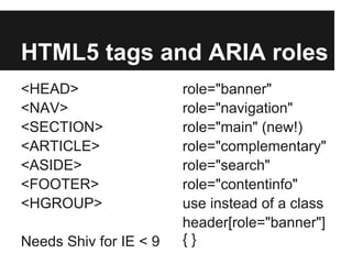 HTML5 tags and ARIA roles
<HEAD>                  role="banner"
<NAV>                   role="navigation"
<SECTION>               role="main" (new!)
<ARTICLE>               role="complementary"
<ASIDE>                 role="search"
<FOOTER>                role="contentinfo"
<HGROUP>                use instead of a class
                        header[role="banner"]
Needs Shiv for IE < 9   {}
 