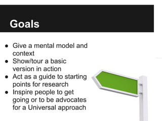 Goals
● Give a mental model and
  context
● Show/tour a basic
  version in action
● Act as a guide to starting
  points for research
● Inspire people to get
  going or to be advocates
  for a Universal approach
 
